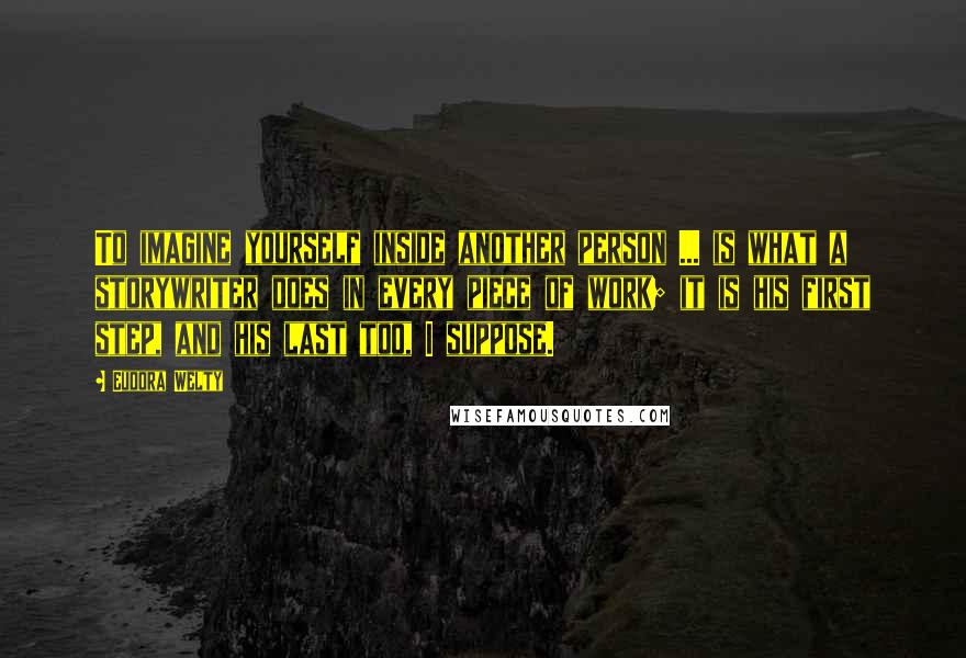 Eudora Welty Quotes: To imagine yourself inside another person ... is what a storywriter does in every piece of work; it is his first step, and his last too, I suppose.