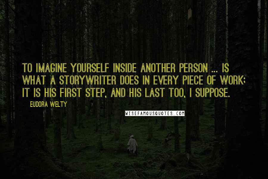 Eudora Welty Quotes: To imagine yourself inside another person ... is what a storywriter does in every piece of work; it is his first step, and his last too, I suppose.