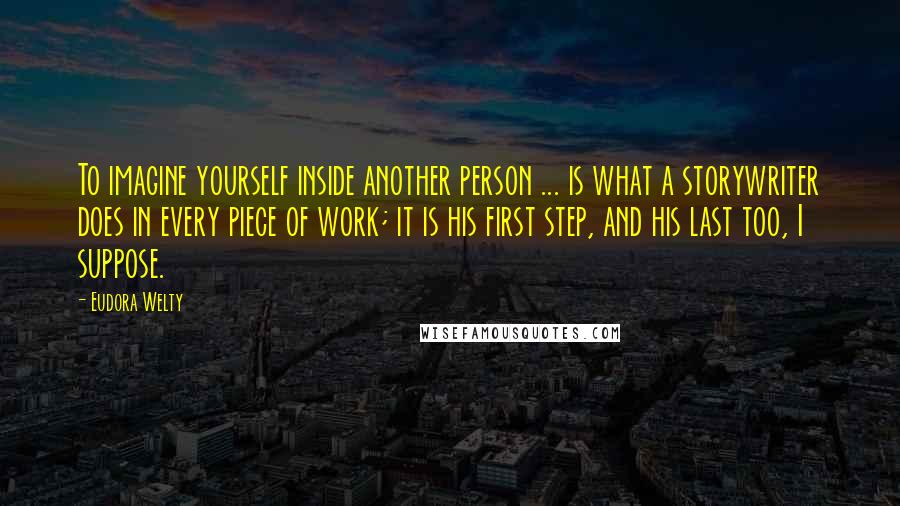 Eudora Welty Quotes: To imagine yourself inside another person ... is what a storywriter does in every piece of work; it is his first step, and his last too, I suppose.