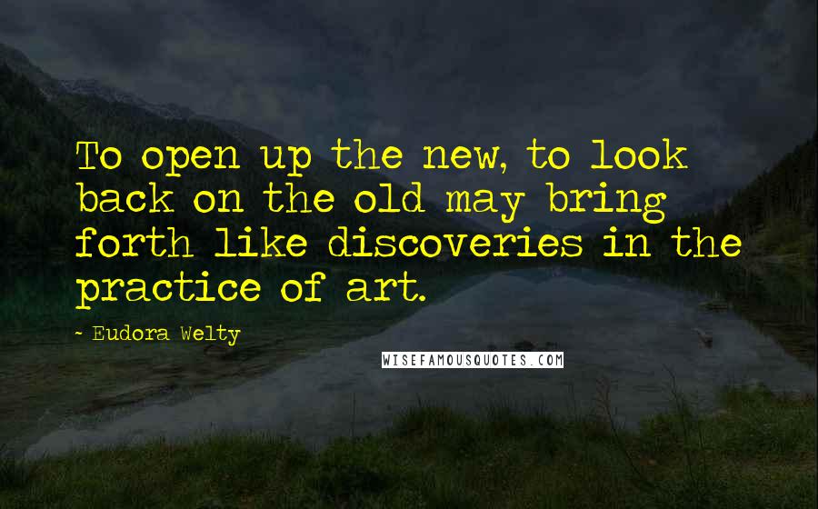 Eudora Welty Quotes: To open up the new, to look back on the old may bring forth like discoveries in the practice of art.