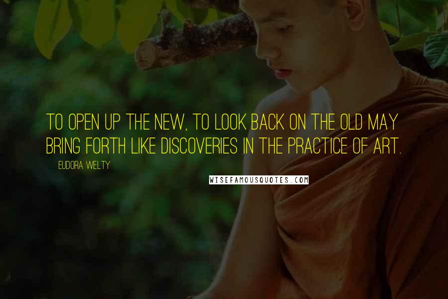 Eudora Welty Quotes: To open up the new, to look back on the old may bring forth like discoveries in the practice of art.