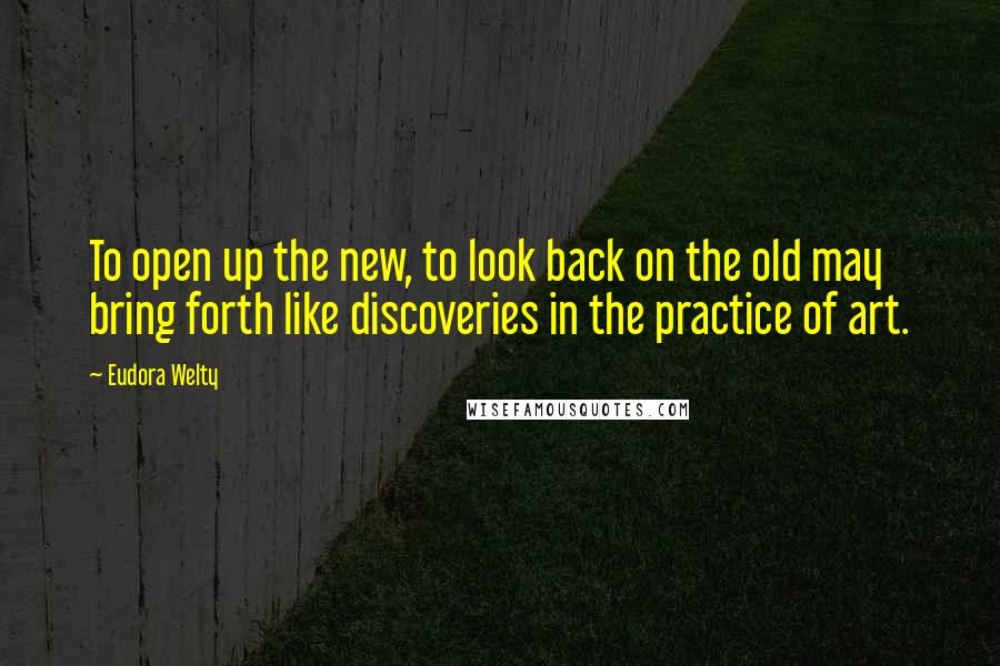 Eudora Welty Quotes: To open up the new, to look back on the old may bring forth like discoveries in the practice of art.