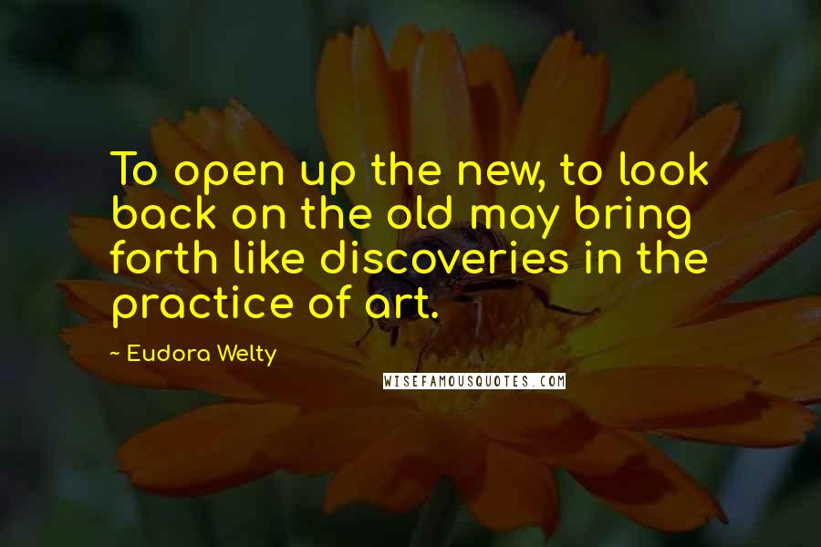 Eudora Welty Quotes: To open up the new, to look back on the old may bring forth like discoveries in the practice of art.