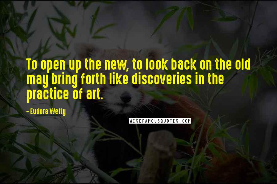 Eudora Welty Quotes: To open up the new, to look back on the old may bring forth like discoveries in the practice of art.