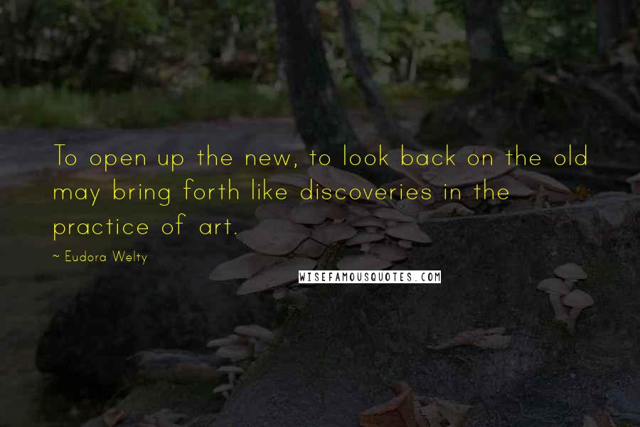 Eudora Welty Quotes: To open up the new, to look back on the old may bring forth like discoveries in the practice of art.