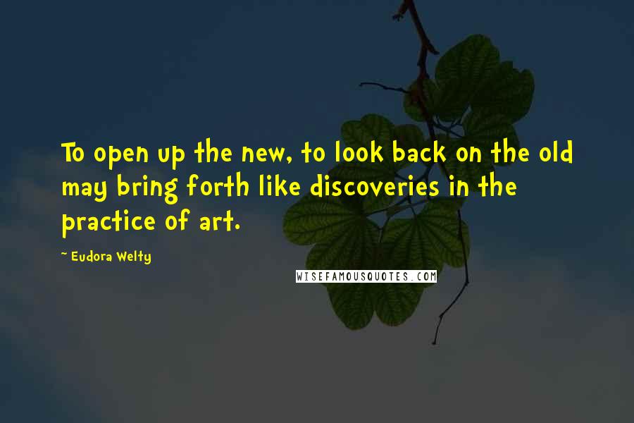 Eudora Welty Quotes: To open up the new, to look back on the old may bring forth like discoveries in the practice of art.