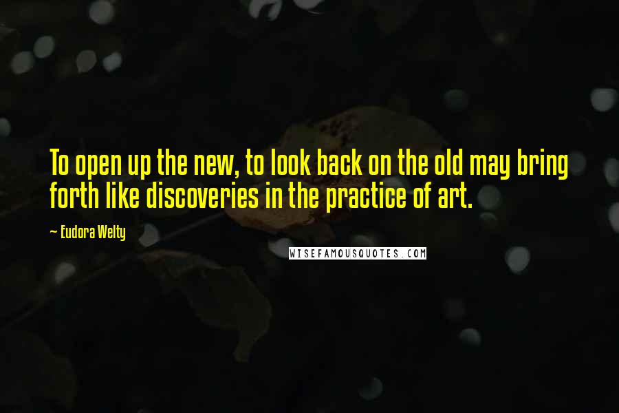 Eudora Welty Quotes: To open up the new, to look back on the old may bring forth like discoveries in the practice of art.