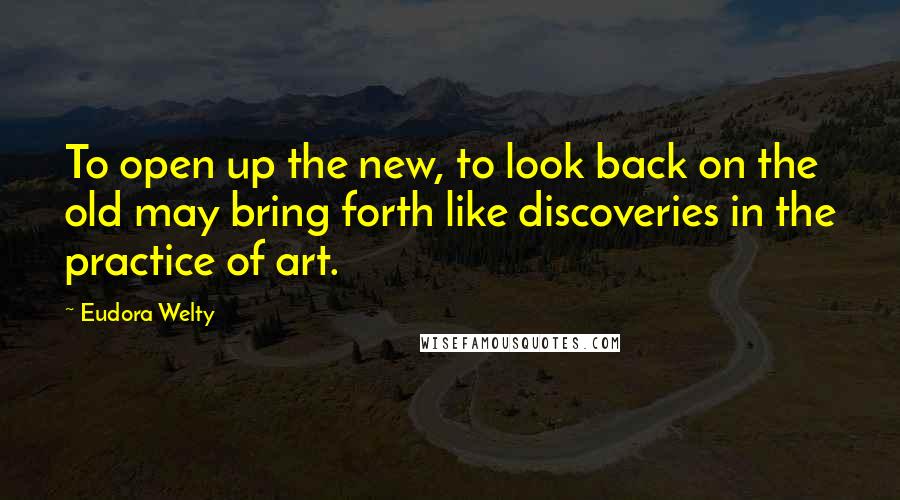 Eudora Welty Quotes: To open up the new, to look back on the old may bring forth like discoveries in the practice of art.