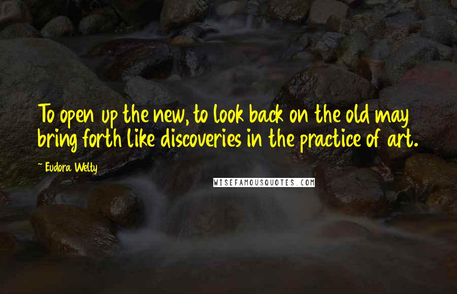 Eudora Welty Quotes: To open up the new, to look back on the old may bring forth like discoveries in the practice of art.