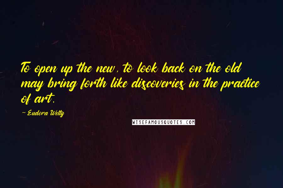 Eudora Welty Quotes: To open up the new, to look back on the old may bring forth like discoveries in the practice of art.