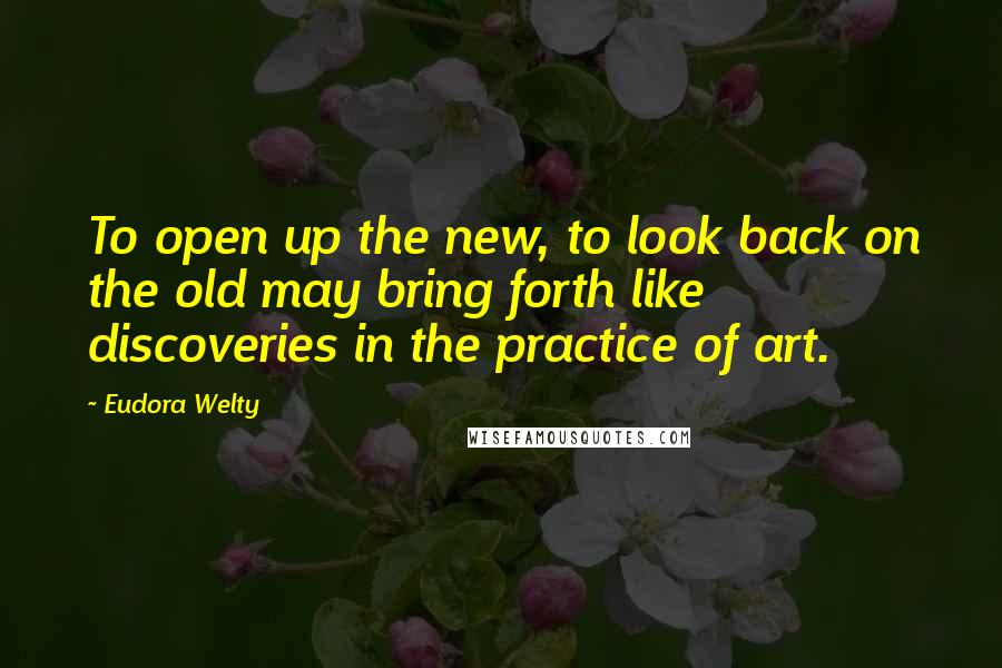 Eudora Welty Quotes: To open up the new, to look back on the old may bring forth like discoveries in the practice of art.