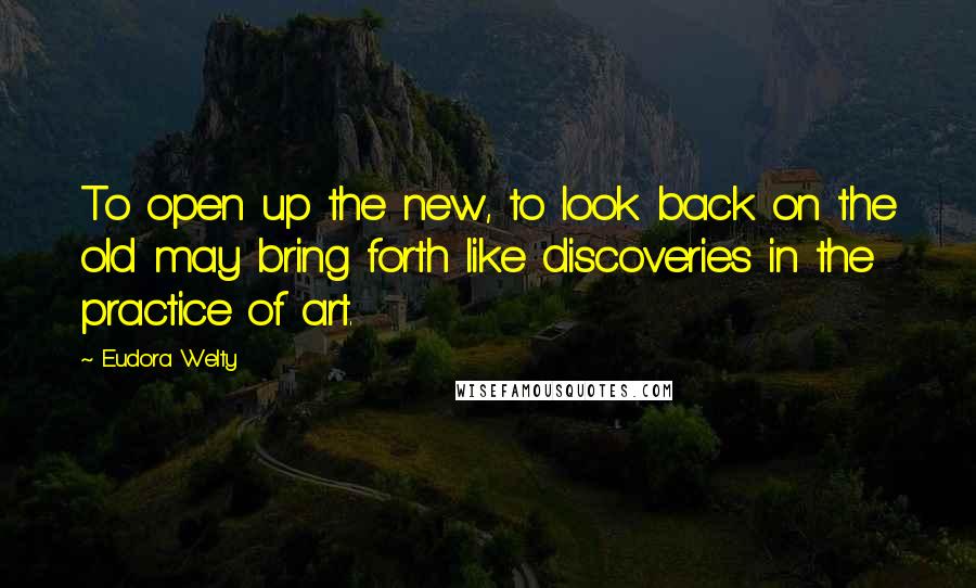 Eudora Welty Quotes: To open up the new, to look back on the old may bring forth like discoveries in the practice of art.