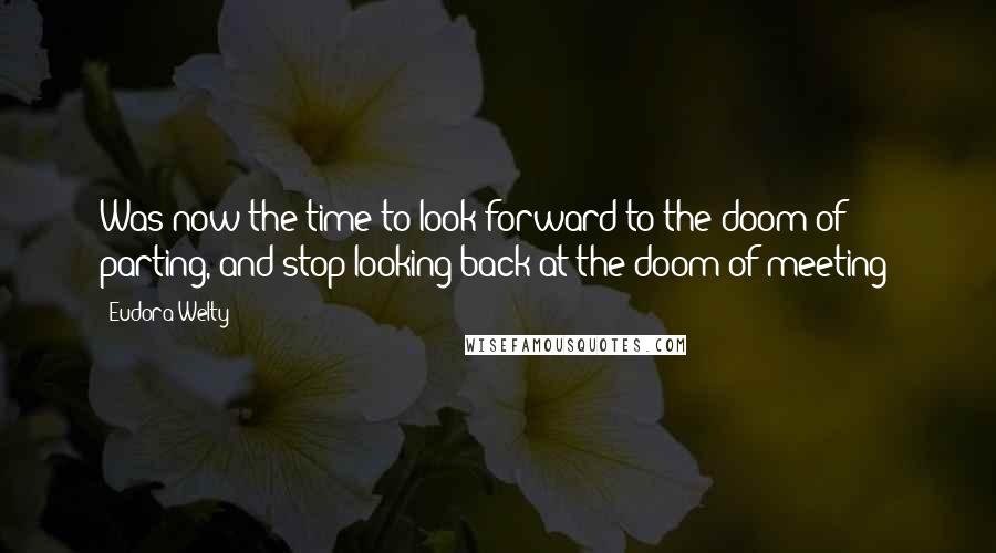 Eudora Welty Quotes: Was now the time to look forward to the doom of parting, and stop looking back at the doom of meeting?