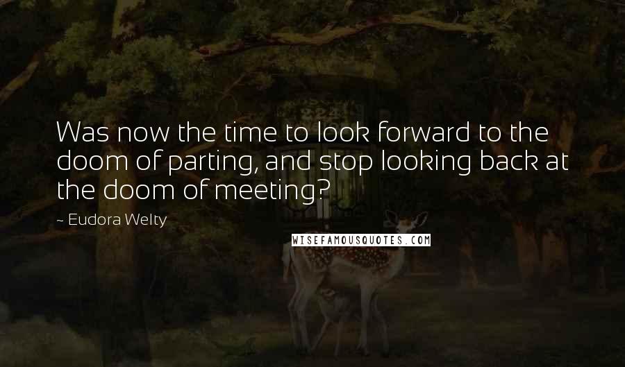 Eudora Welty Quotes: Was now the time to look forward to the doom of parting, and stop looking back at the doom of meeting?