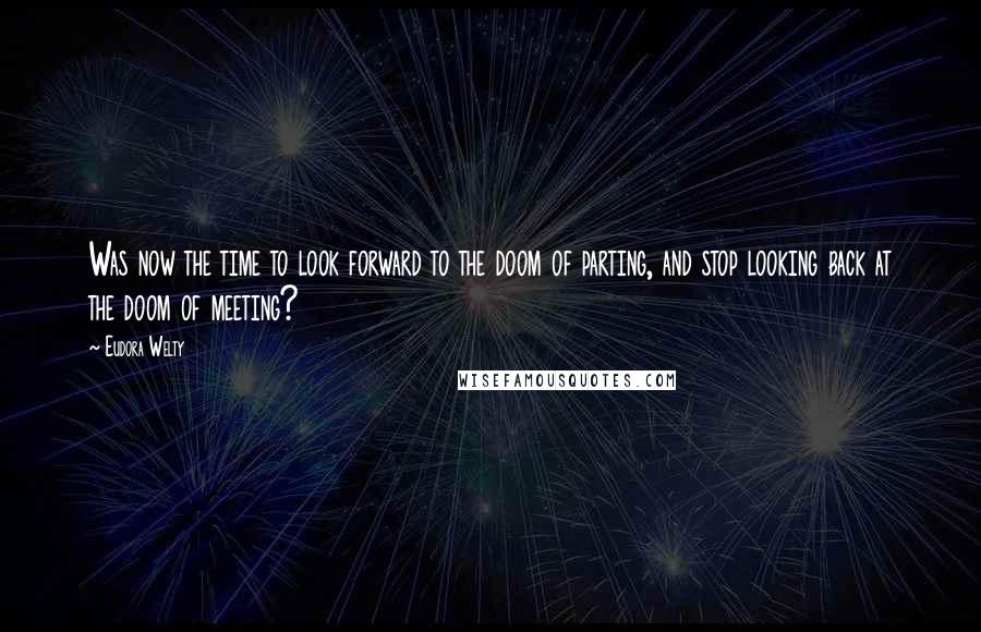 Eudora Welty Quotes: Was now the time to look forward to the doom of parting, and stop looking back at the doom of meeting?