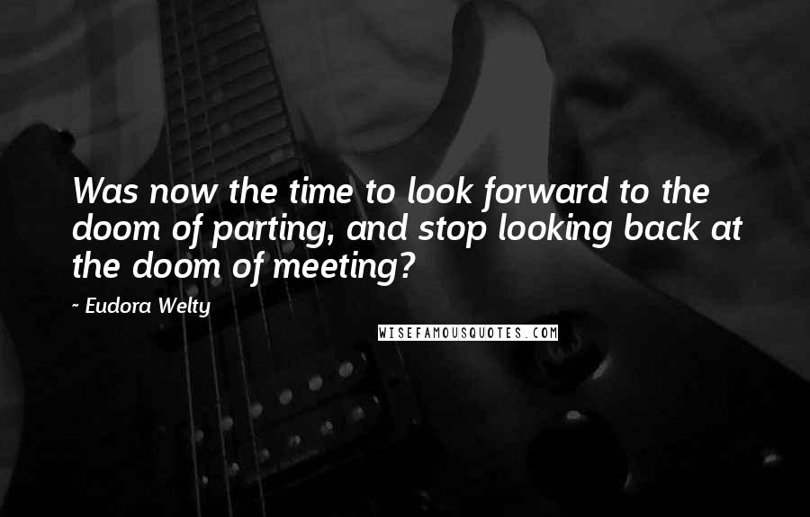 Eudora Welty Quotes: Was now the time to look forward to the doom of parting, and stop looking back at the doom of meeting?