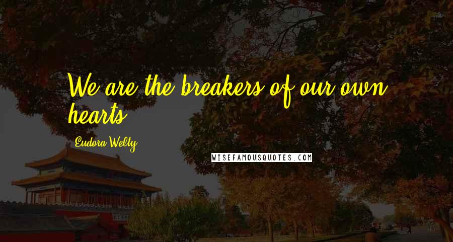 Eudora Welty Quotes: We are the breakers of our own hearts