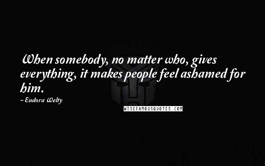 Eudora Welty Quotes: When somebody, no matter who, gives everything, it makes people feel ashamed for him.