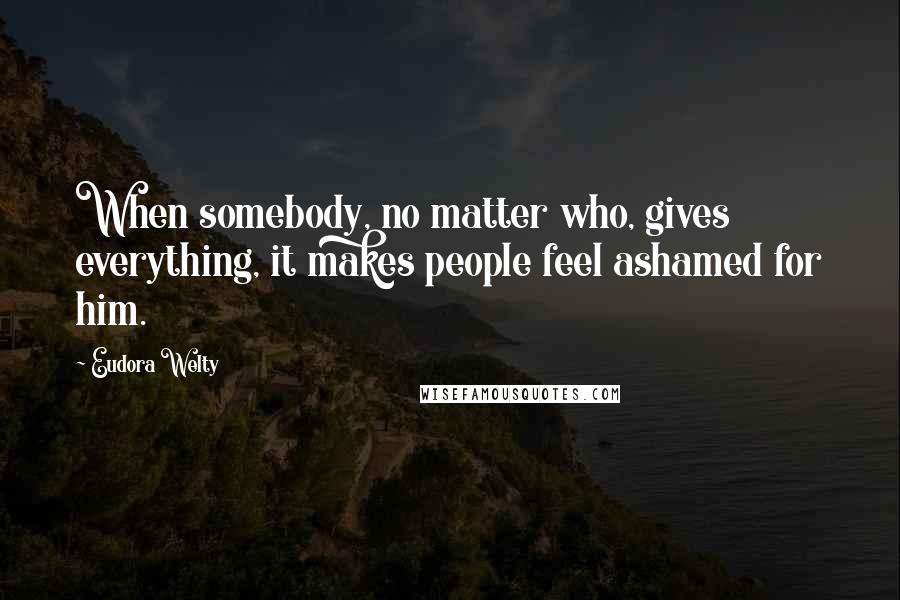 Eudora Welty Quotes: When somebody, no matter who, gives everything, it makes people feel ashamed for him.