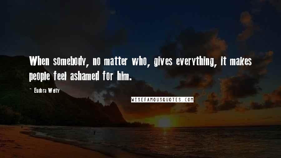 Eudora Welty Quotes: When somebody, no matter who, gives everything, it makes people feel ashamed for him.