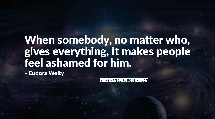 Eudora Welty Quotes: When somebody, no matter who, gives everything, it makes people feel ashamed for him.