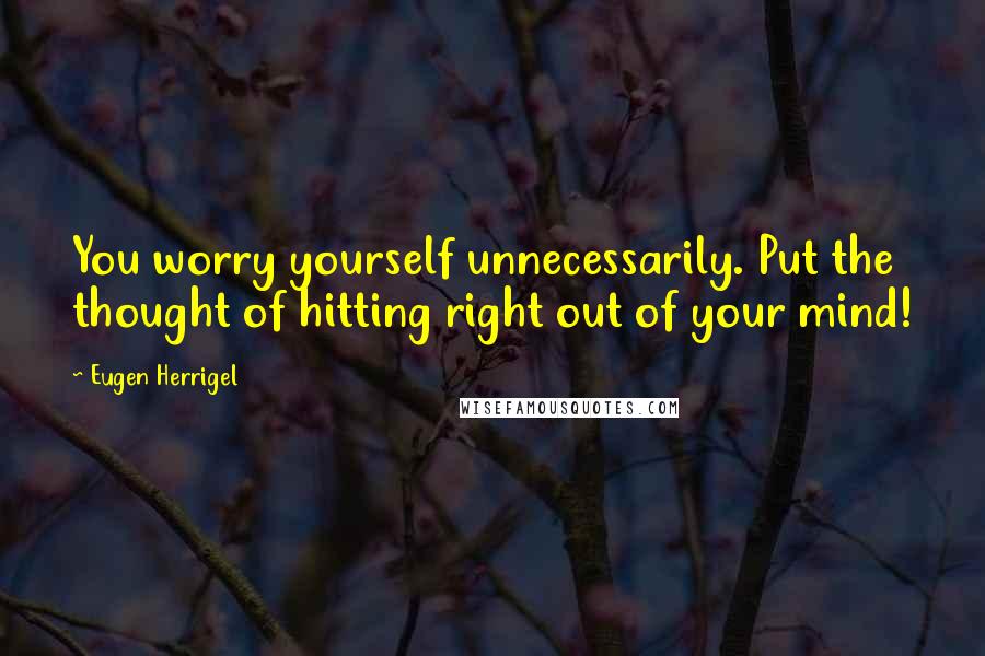 Eugen Herrigel Quotes: You worry yourself unnecessarily. Put the thought of hitting right out of your mind!