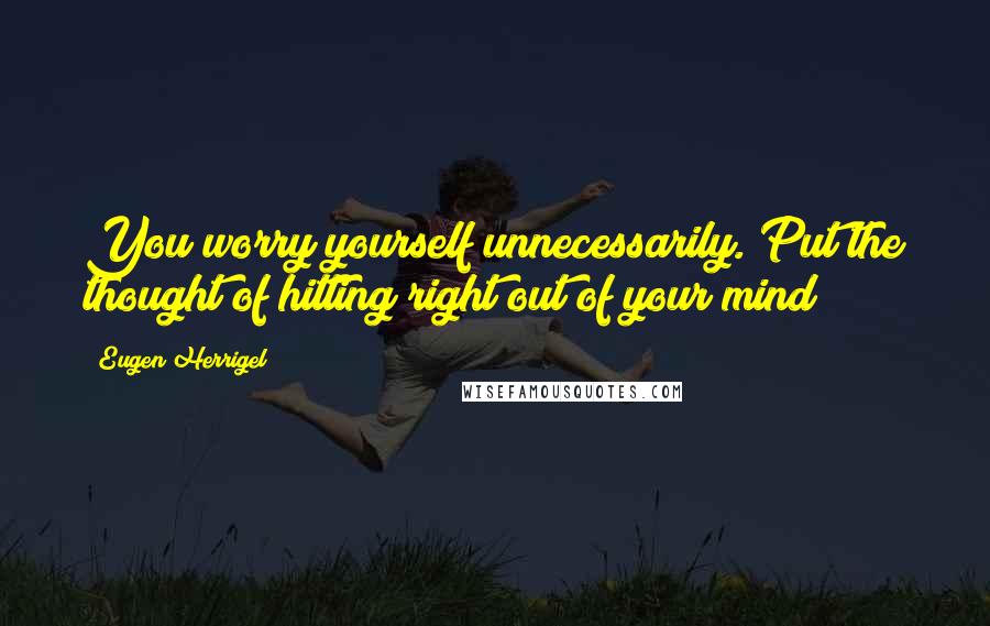 Eugen Herrigel Quotes: You worry yourself unnecessarily. Put the thought of hitting right out of your mind!