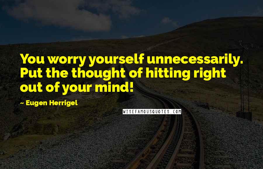 Eugen Herrigel Quotes: You worry yourself unnecessarily. Put the thought of hitting right out of your mind!