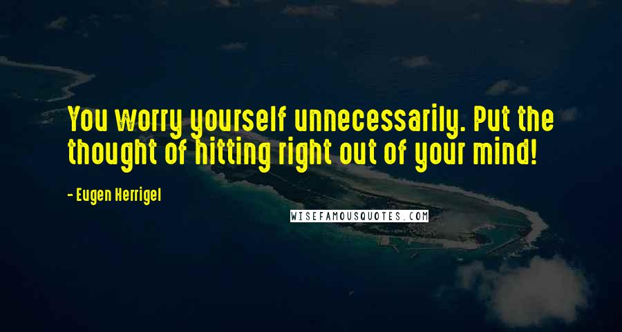Eugen Herrigel Quotes: You worry yourself unnecessarily. Put the thought of hitting right out of your mind!