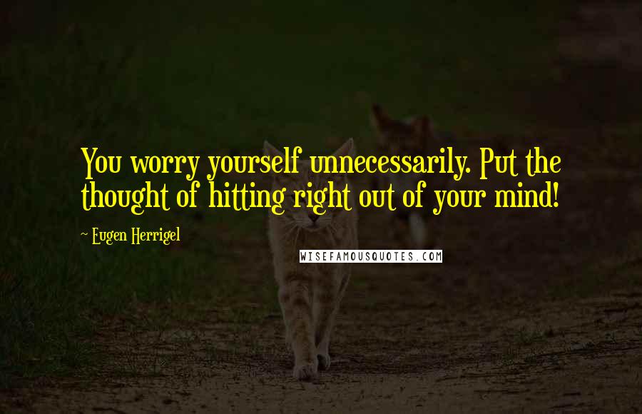 Eugen Herrigel Quotes: You worry yourself unnecessarily. Put the thought of hitting right out of your mind!