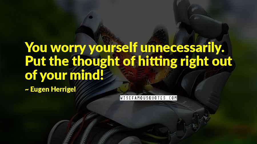 Eugen Herrigel Quotes: You worry yourself unnecessarily. Put the thought of hitting right out of your mind!
