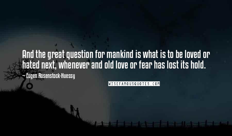 Eugen Rosenstock-Huessy Quotes: And the great question for mankind is what is to be loved or hated next, whenever and old love or fear has lost its hold.