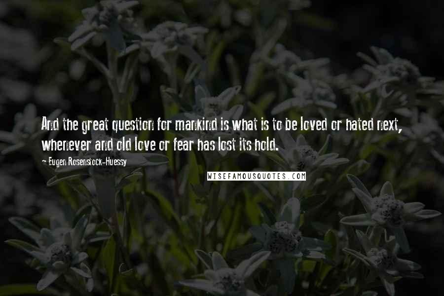 Eugen Rosenstock-Huessy Quotes: And the great question for mankind is what is to be loved or hated next, whenever and old love or fear has lost its hold.
