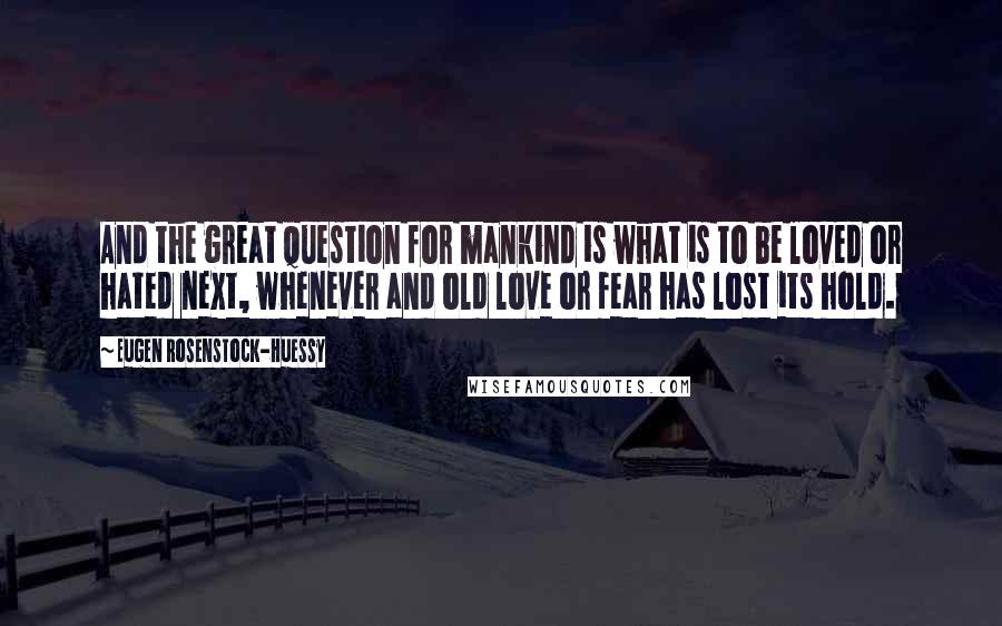 Eugen Rosenstock-Huessy Quotes: And the great question for mankind is what is to be loved or hated next, whenever and old love or fear has lost its hold.