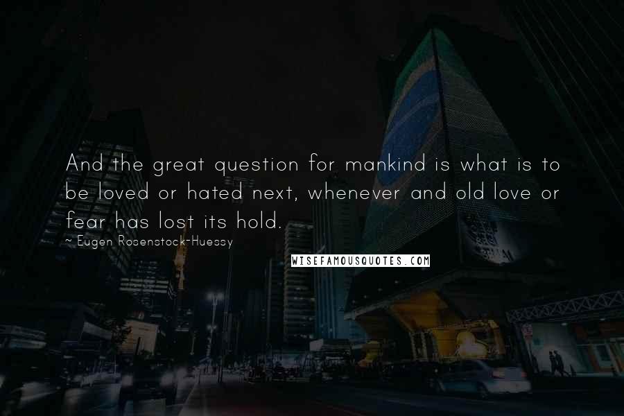 Eugen Rosenstock-Huessy Quotes: And the great question for mankind is what is to be loved or hated next, whenever and old love or fear has lost its hold.