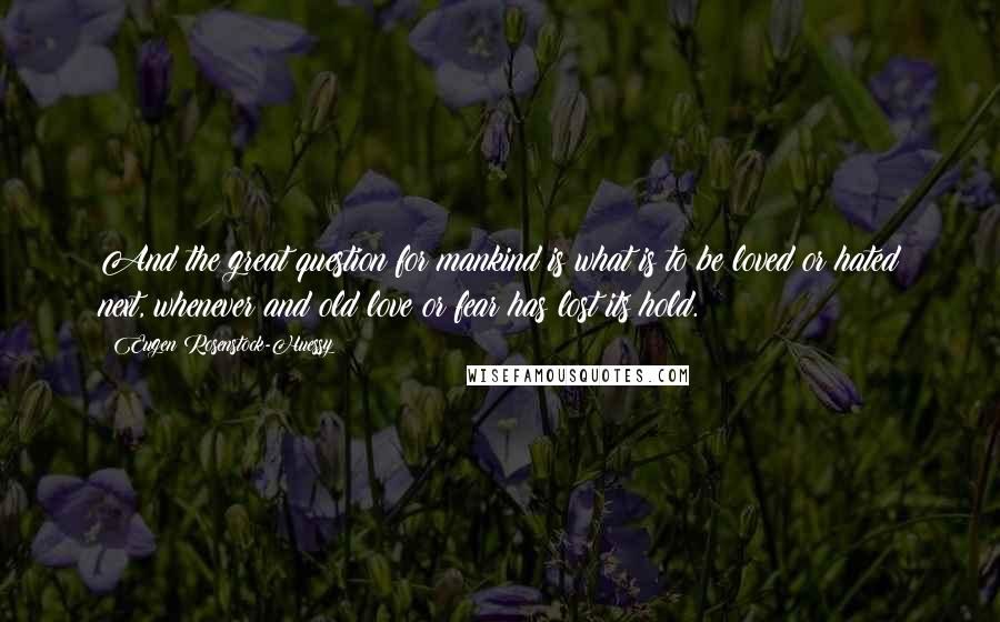 Eugen Rosenstock-Huessy Quotes: And the great question for mankind is what is to be loved or hated next, whenever and old love or fear has lost its hold.