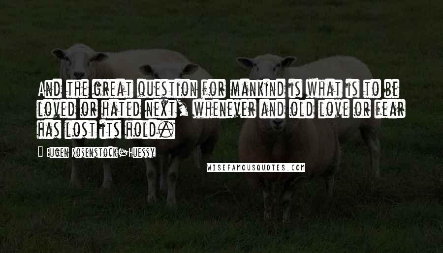 Eugen Rosenstock-Huessy Quotes: And the great question for mankind is what is to be loved or hated next, whenever and old love or fear has lost its hold.