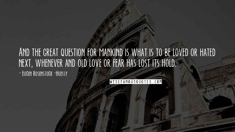 Eugen Rosenstock-Huessy Quotes: And the great question for mankind is what is to be loved or hated next, whenever and old love or fear has lost its hold.
