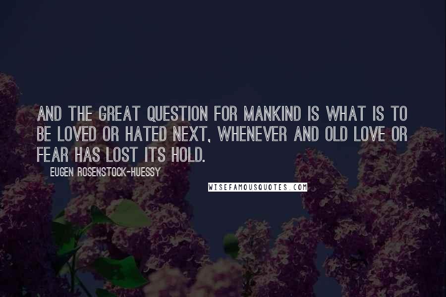 Eugen Rosenstock-Huessy Quotes: And the great question for mankind is what is to be loved or hated next, whenever and old love or fear has lost its hold.