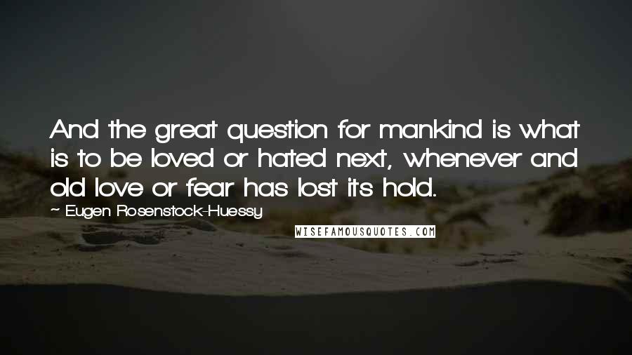 Eugen Rosenstock-Huessy Quotes: And the great question for mankind is what is to be loved or hated next, whenever and old love or fear has lost its hold.