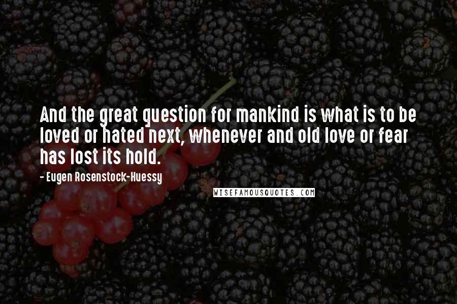 Eugen Rosenstock-Huessy Quotes: And the great question for mankind is what is to be loved or hated next, whenever and old love or fear has lost its hold.