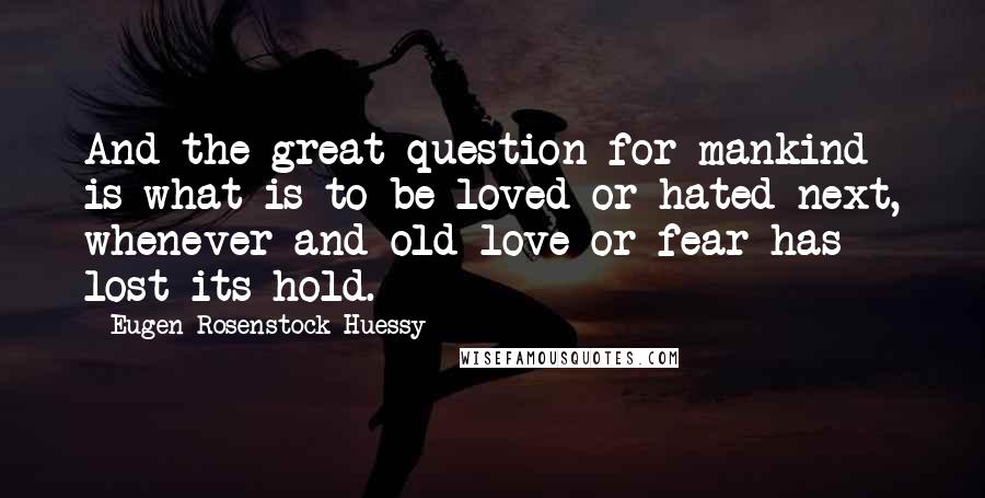 Eugen Rosenstock-Huessy Quotes: And the great question for mankind is what is to be loved or hated next, whenever and old love or fear has lost its hold.