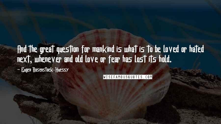Eugen Rosenstock-Huessy Quotes: And the great question for mankind is what is to be loved or hated next, whenever and old love or fear has lost its hold.