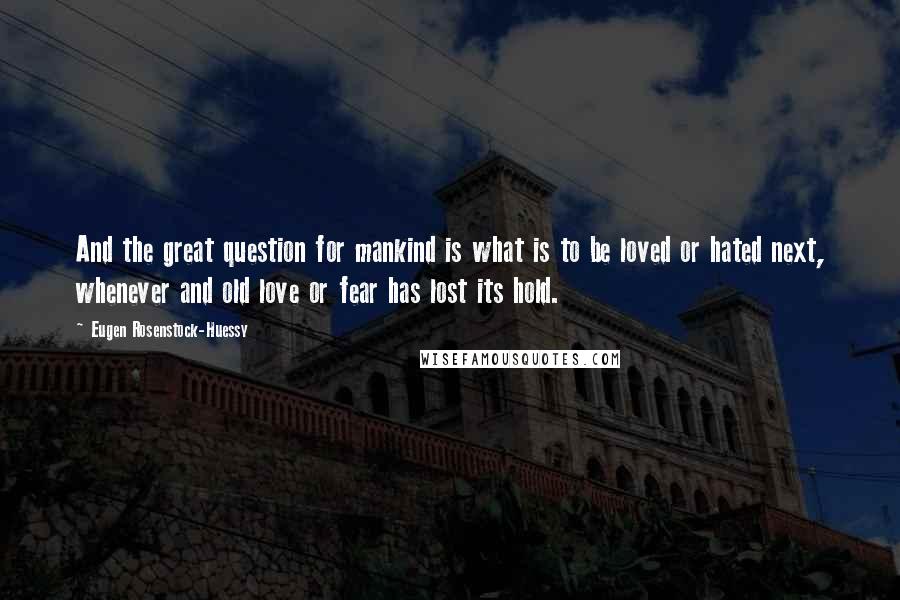 Eugen Rosenstock-Huessy Quotes: And the great question for mankind is what is to be loved or hated next, whenever and old love or fear has lost its hold.