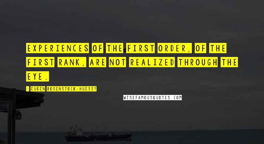 Eugen Rosenstock-Huessy Quotes: Experiences of the first order, of the first rank, are not realized through the eye.