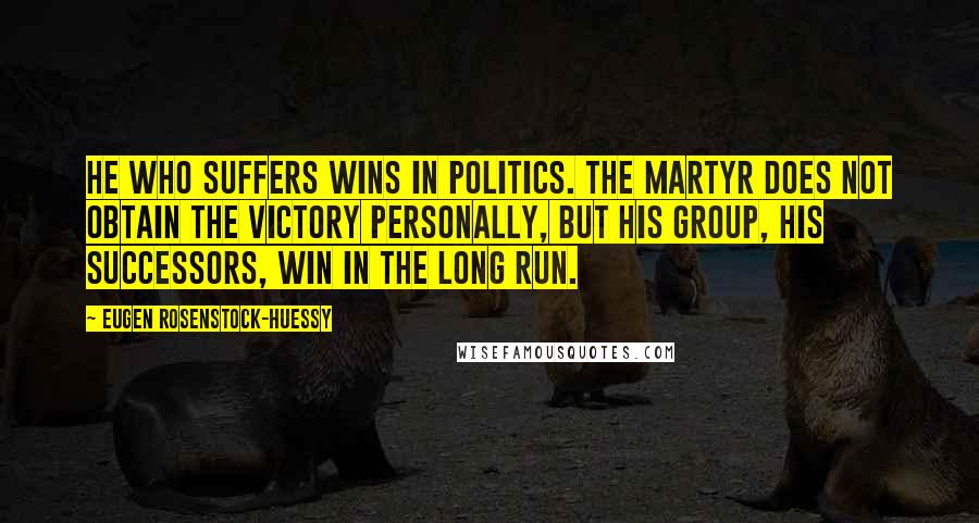 Eugen Rosenstock-Huessy Quotes: He who suffers wins in politics. The martyr does not obtain the victory personally, but his group, his successors, win in the long run.