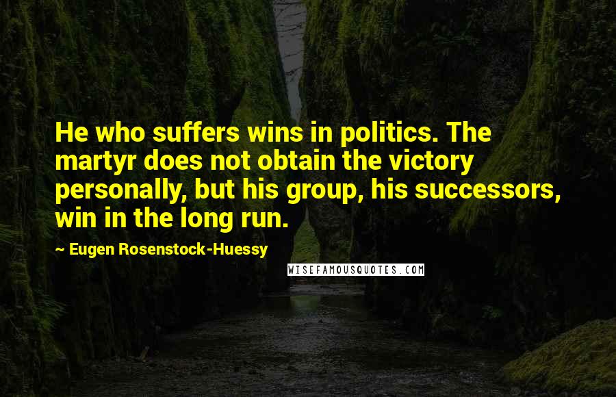 Eugen Rosenstock-Huessy Quotes: He who suffers wins in politics. The martyr does not obtain the victory personally, but his group, his successors, win in the long run.