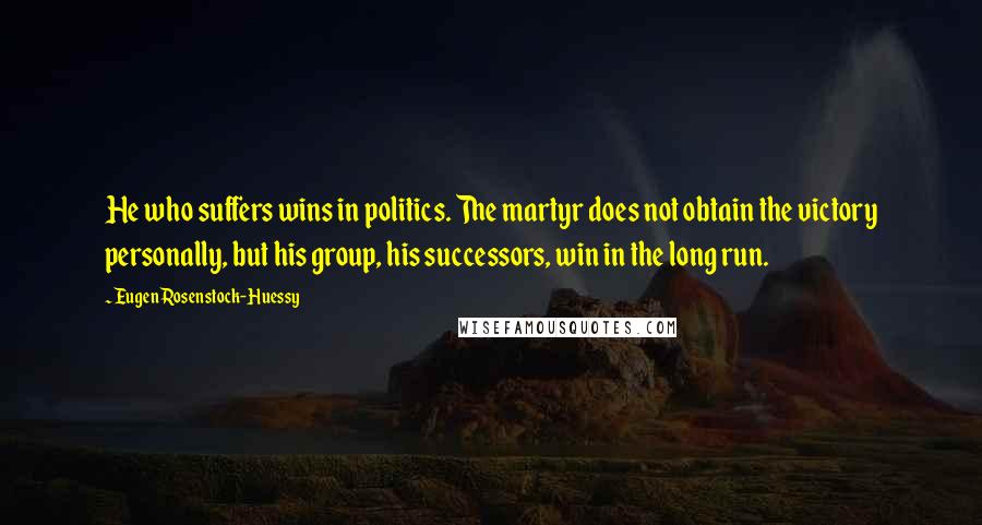 Eugen Rosenstock-Huessy Quotes: He who suffers wins in politics. The martyr does not obtain the victory personally, but his group, his successors, win in the long run.