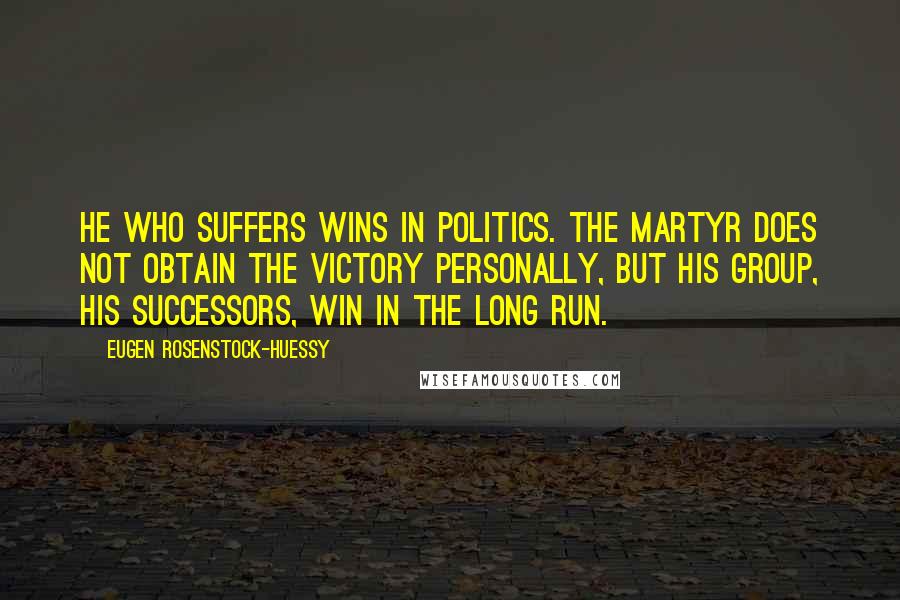 Eugen Rosenstock-Huessy Quotes: He who suffers wins in politics. The martyr does not obtain the victory personally, but his group, his successors, win in the long run.
