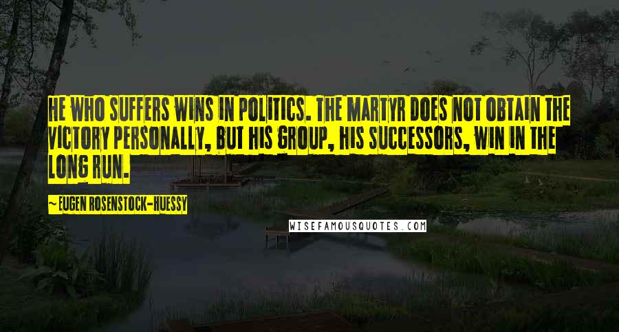 Eugen Rosenstock-Huessy Quotes: He who suffers wins in politics. The martyr does not obtain the victory personally, but his group, his successors, win in the long run.
